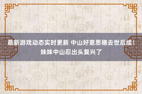 最新游戏动态实时更新 中山好意思穗去世后续！妹妹中山忍出头复兴了