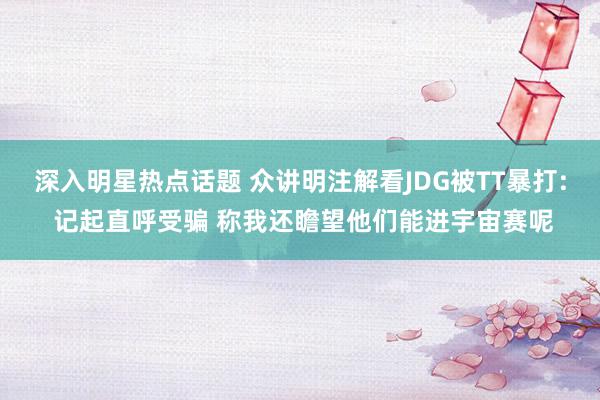 深入明星热点话题 众讲明注解看JDG被TT暴打: 记起直呼受骗 称我还瞻望他们能进宇宙赛呢