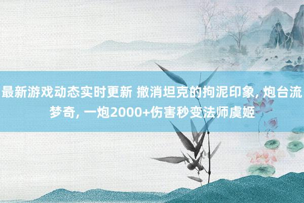 最新游戏动态实时更新 撤消坦克的拘泥印象, 炮台流梦奇, 一炮2000+伤害秒变法师虞姬