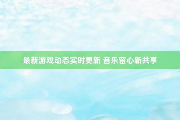 最新游戏动态实时更新 音乐留心新共享