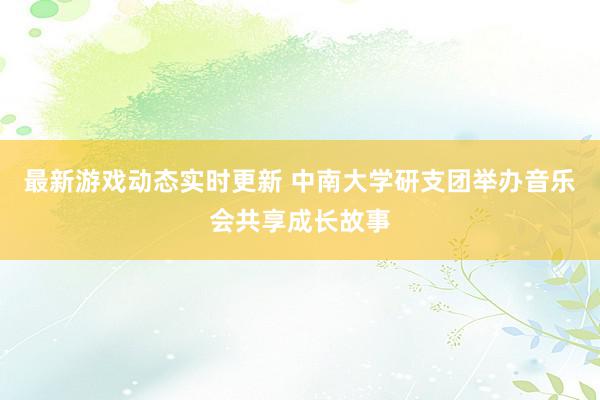 最新游戏动态实时更新 中南大学研支团举办音乐会共享成长故事