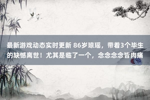 最新游戏动态实时更新 86岁琼瑶，带着3个毕生的缺憾离世！尤其是临了一个，念念念念皆肉痛