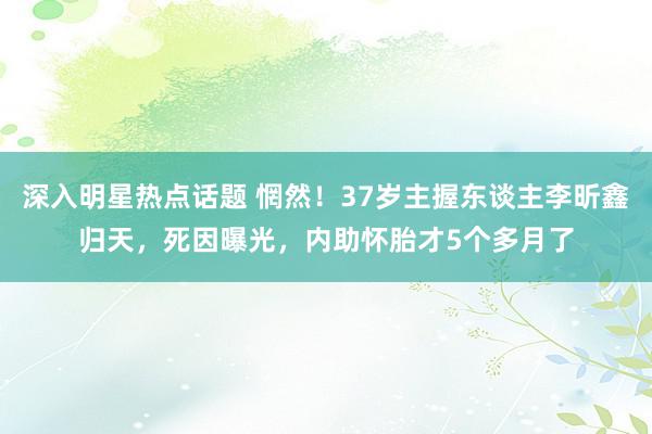 深入明星热点话题 惘然！37岁主握东谈主李昕鑫归天，死因曝光，内助怀胎才5个多月了