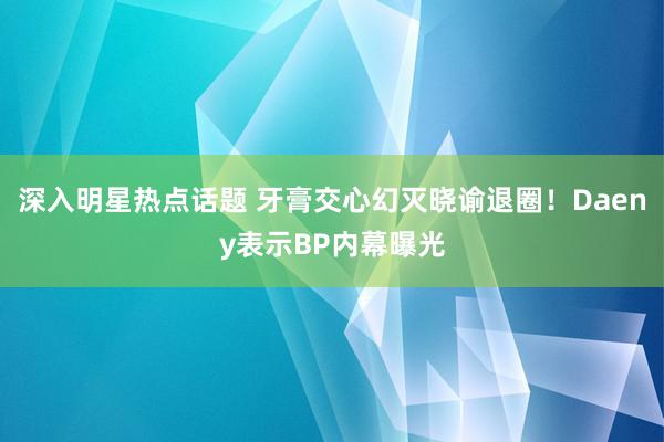 深入明星热点话题 牙膏交心幻灭晓谕退圈！Daeny表示BP内幕曝光