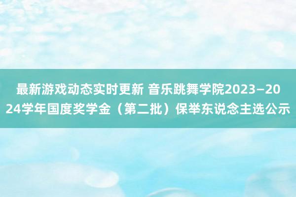 最新游戏动态实时更新 音乐跳舞学院2023—2024学年国度奖学金（第二批）保举东说念主选公示