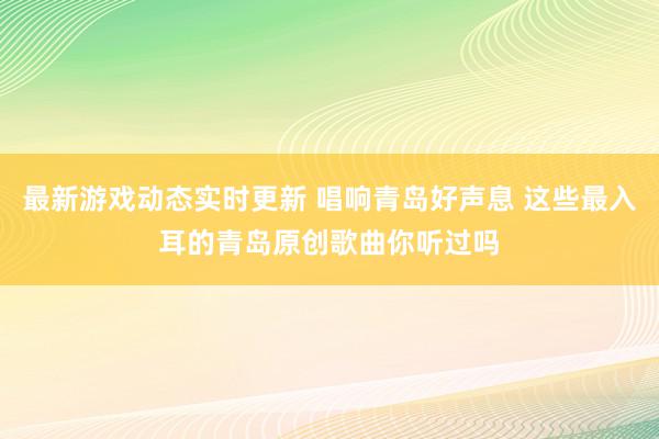 最新游戏动态实时更新 唱响青岛好声息 这些最入耳的青岛原创歌曲你听过吗