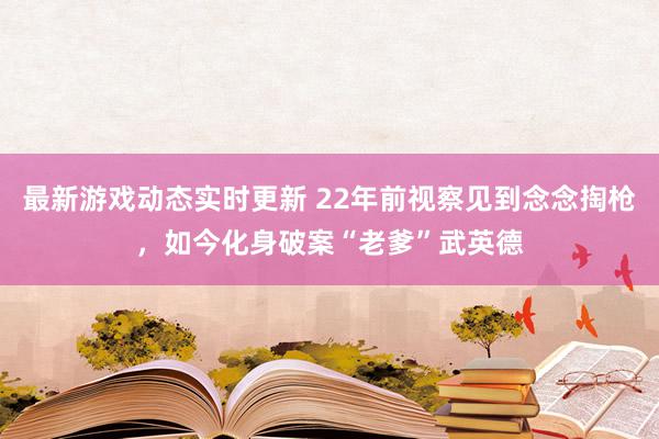 最新游戏动态实时更新 22年前视察见到念念掏枪，如今化身破案“老爹”武英德