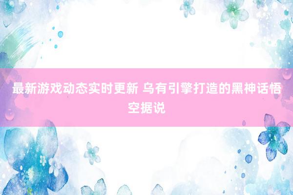 最新游戏动态实时更新 乌有引擎打造的黑神话悟空据说