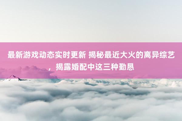 最新游戏动态实时更新 揭秘最近大火的离异综艺，揭露婚配中这三种勤恳