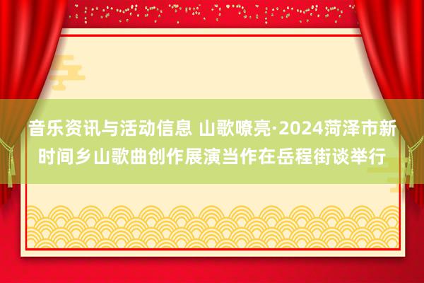 音乐资讯与活动信息 山歌嘹亮·2024菏泽市新时间乡山歌曲创作展演当作在岳程街谈举行