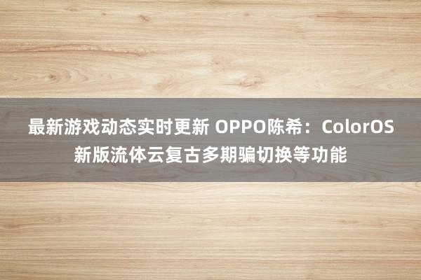 最新游戏动态实时更新 OPPO陈希：ColorOS新版流体云复古多期骗切换等功能