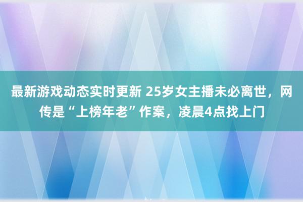 最新游戏动态实时更新 25岁女主播未必离世，网传是“上榜年老”作案，凌晨4点找上门