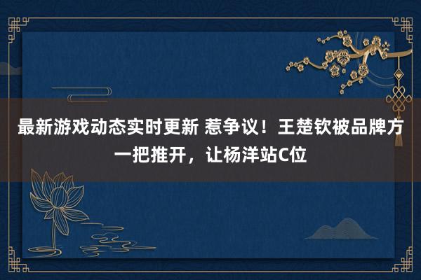 最新游戏动态实时更新 惹争议！王楚钦被品牌方一把推开，让杨洋站C位