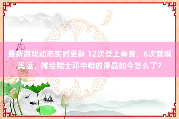 最新游戏动态实时更新 12次登上春晚，6次献唱奥运，嫁给院士邓中翰的谭晶如今怎么了？