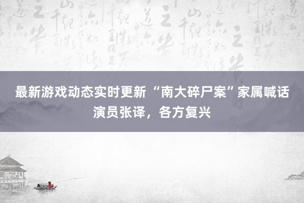 最新游戏动态实时更新 “南大碎尸案”家属喊话演员张译，各方复兴