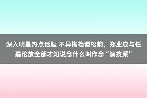 深入明星热点话题 不异搭档谭松韵，郑业成与任嘉伦放全部才知说念什么叫作念“演技派”