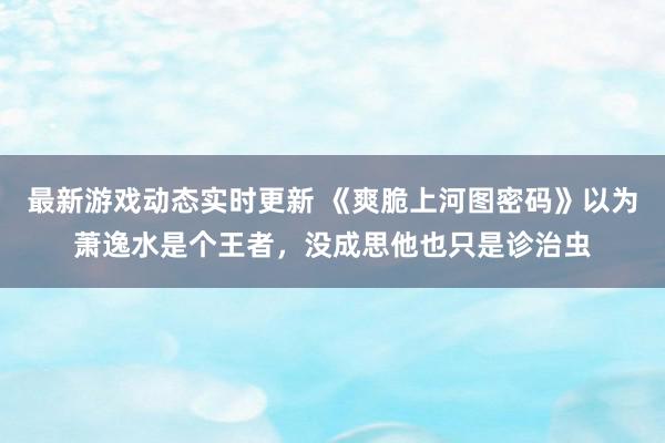 最新游戏动态实时更新 《爽脆上河图密码》以为萧逸水是个王者，没成思他也只是诊治虫