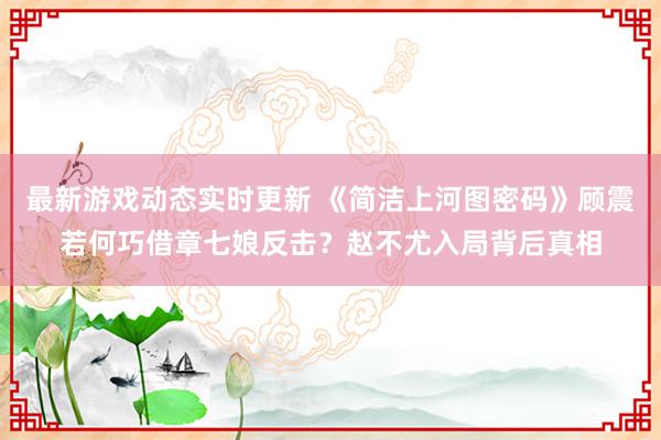 最新游戏动态实时更新 《简洁上河图密码》顾震若何巧借章七娘反击？赵不尤入局背后真相