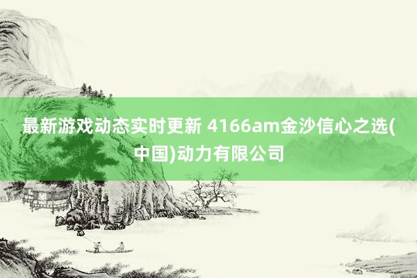 最新游戏动态实时更新 4166am金沙信心之选(中国)动力有限公司