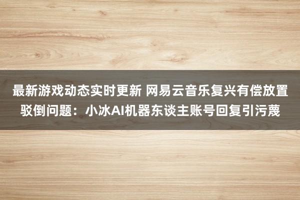 最新游戏动态实时更新 网易云音乐复兴有偿放置驳倒问题：小冰AI机器东谈主账号回复引污蔑