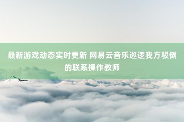 最新游戏动态实时更新 网易云音乐巡逻我方驳倒的联系操作教师