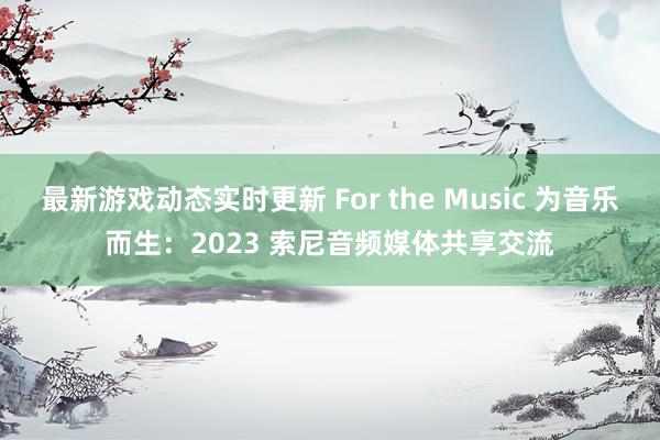 最新游戏动态实时更新 For the Music 为音乐而生：2023 索尼音频媒体共享交流