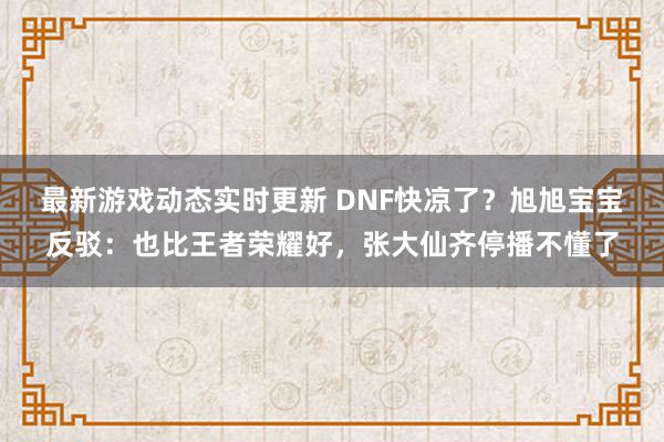 最新游戏动态实时更新 DNF快凉了？旭旭宝宝反驳：也比王者荣耀好，张大仙齐停播不懂了