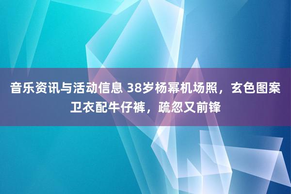 音乐资讯与活动信息 38岁杨幂机场照，玄色图案卫衣配牛仔裤，疏忽又前锋