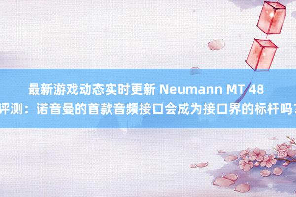 最新游戏动态实时更新 Neumann MT 48 评测：诺音曼的首款音频接口会成为接口界的标杆吗？