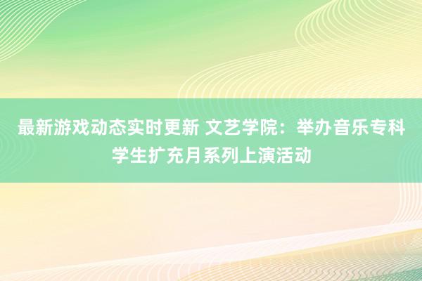 最新游戏动态实时更新 文艺学院：举办音乐专科学生扩充月系列上演活动