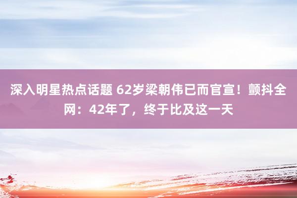 深入明星热点话题 62岁梁朝伟已而官宣！颤抖全网：42年了，终于比及这一天