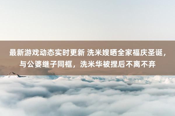 最新游戏动态实时更新 洗米嫂晒全家福庆圣诞，与公婆继子同框，洗米华被捏后不离不弃