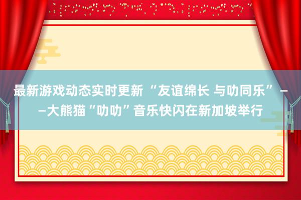 最新游戏动态实时更新 “友谊绵长 与叻同乐” ——大熊猫“叻叻”音乐快闪在新加坡举行