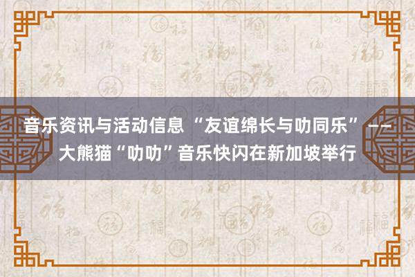 音乐资讯与活动信息 “友谊绵长与叻同乐” ——大熊猫“叻叻”音乐快闪在新加坡举行