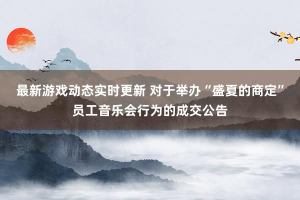 最新游戏动态实时更新 对于举办“盛夏的商定”员工音乐会行为的成交公告