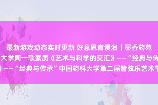 最新游戏动态实时更新 好意思育浸润｜墨香药苑东谈主文艺术讲座湖南大学周一歌素质《艺术与科学的交汇》——“经典与传承”中国药科大学第二届管弦乐艺术节系列当作