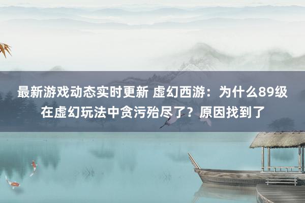 最新游戏动态实时更新 虚幻西游：为什么89级在虚幻玩法中贪污殆尽了？原因找到了