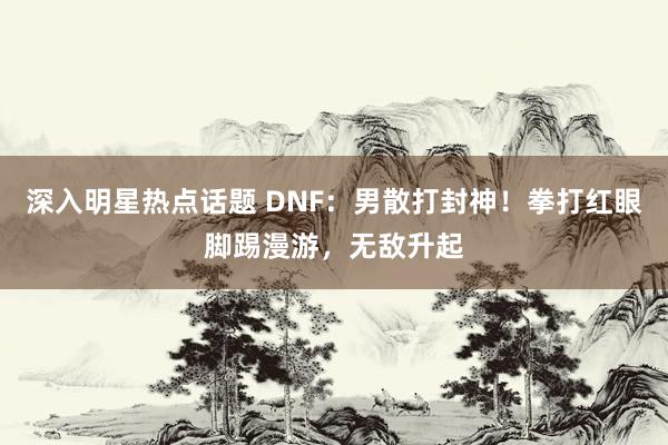 深入明星热点话题 DNF：男散打封神！拳打红眼脚踢漫游，无敌升起