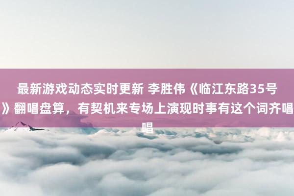 最新游戏动态实时更新 李胜伟《临江东路35号》翻唱盘算，有契机来专场上演现时事有这个词齐唱