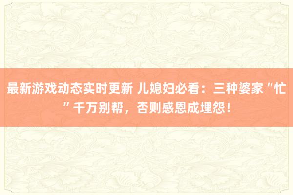 最新游戏动态实时更新 儿媳妇必看：三种婆家“忙”千万别帮，否则感恩成埋怨！