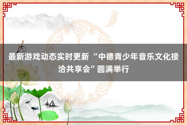 最新游戏动态实时更新 “中德青少年音乐文化接洽共享会”圆满举行