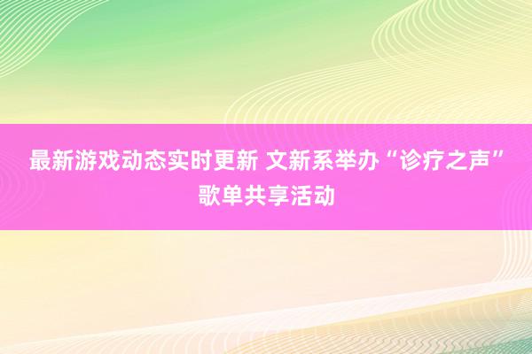 最新游戏动态实时更新 文新系举办“诊疗之声”歌单共享活动