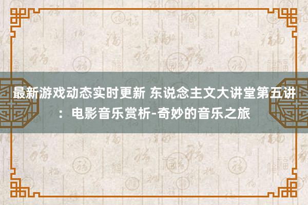 最新游戏动态实时更新 东说念主文大讲堂第五讲：电影音乐赏析-奇妙的音乐之旅