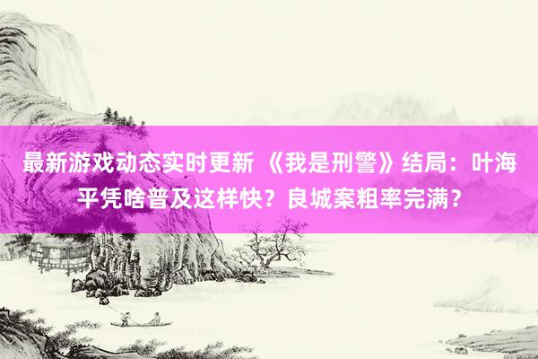 最新游戏动态实时更新 《我是刑警》结局：叶海平凭啥普及这样快？良城案粗率完满？