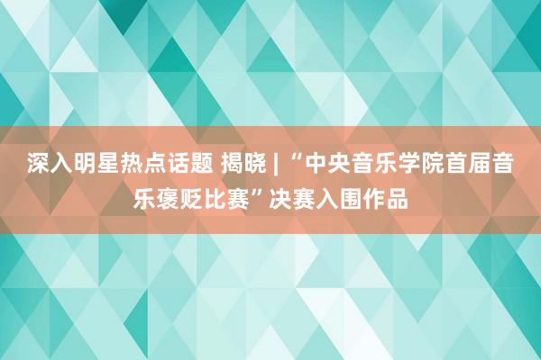 深入明星热点话题 揭晓 | “中央音乐学院首届音乐褒贬比赛”决赛入围作品