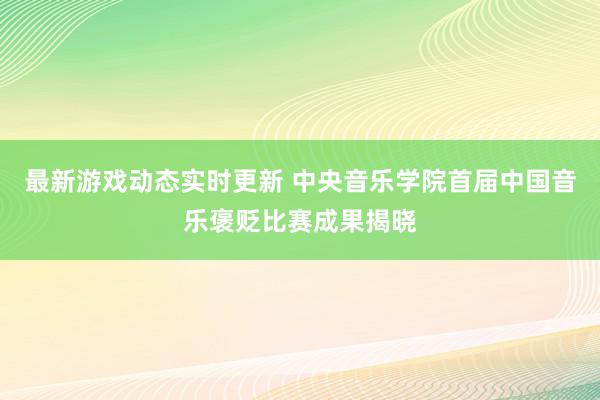 最新游戏动态实时更新 中央音乐学院首届中国音乐褒贬比赛成果揭晓