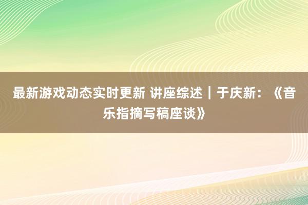 最新游戏动态实时更新 讲座综述｜于庆新：《音乐指摘写稿座谈》