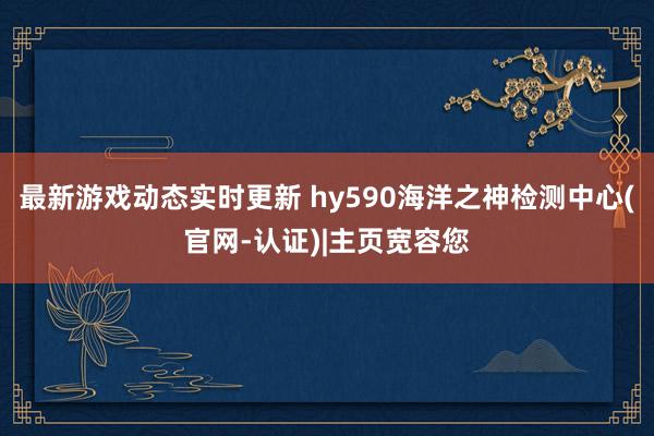 最新游戏动态实时更新 hy590海洋之神检测中心(官网-认证)|主页宽容您