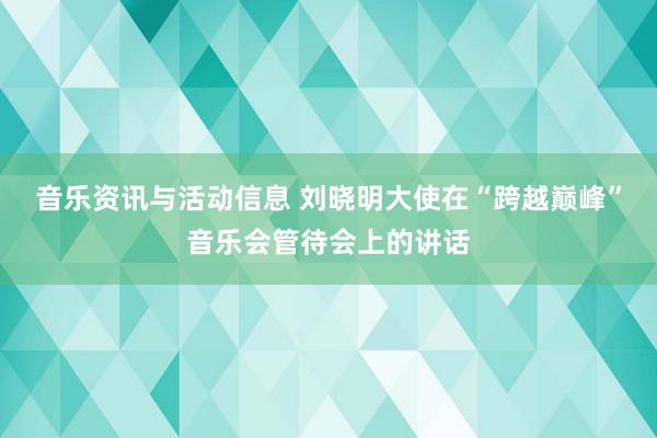 音乐资讯与活动信息 刘晓明大使在“跨越巅峰”音乐会管待会上的讲话