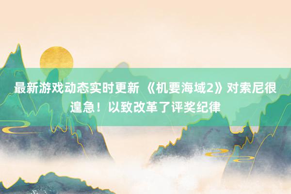 最新游戏动态实时更新 《机要海域2》对索尼很遑急！以致改革了评奖纪律